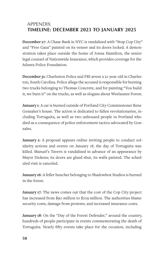 APPENDIX TIMELINE: DECEMBER 2023 TO JANUARY 2025  December27: A Chase Bank in NYC is vandalized with “Stop Cop City” and “Free Gaza” painted on its veneer and its doors locked. A demon- stration takes place outside the home of Jonna Hamilton, the senior legal counsel of Nationwide Insurance, which provides coverage for the Atlanta Police Foundation.  December31: Charleston Police and FBI arrest a 21-year-old in Charles- ton, South Carolina. Police allege the accused is responsible for burning. ‘wo trucks belonging to Thomas Conerete, and for painting “You build i, we burn it” on the trucks, as well a slogans about Weelaunee Forest.  January : A car s burned outside of Portland City Commissioner Rene Gonzalez’s house. The action is dedicated to fallen revolutionaries, in- cluding Tortuguita, as well as two unhoused people in Portland who died as a consequence of police enforcement tactics advocated by Gon- zalez,  January 2: A proposal appears online inviting people to conduct sol- idarity actions and events on January 18, the day of Tortuguita was killed. Manuel’s Tavern is vandalized in advance of an appearance by Mayor Dickens; its doors are glued shut, its walls painted. The sched- uled visit is canceled,  January 16: A feller buncher belonging to Shadowbox Studios is burned in the forest.  January 17: The news comes out that the cost of the Cop City project has increased from $90 million to $109 million. The authorities blame security costs, damage from protests, and increased insurance costs.  January 18: On the “Day of the Forest Defender,” around the country, ‘hundreds of people participate in events commemorating the death of  Tortuguita. Nearly fifty events take place for the occasion, including  50 